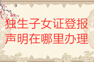 獨(dú)生子女證登報聲明在哪里辦理